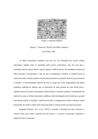 Figura 1: músculo cardíaco


                     Figura 2 – Natureza “Sincial” das fibras cardíacas

                                     GUYTON, 1997.



       As fibras musculares cardíacas, por sua vez, são formadas por muitas células

individuais, ligadas entre si, separadas pelos discos intercalares. Isso faz com que a

resistência através desses discos seja de apenas 1/400 Ω através da membrana externa da

fibra muscular. Considerando o fato de que as membranas celulares se fundem umas às

outras de modo a formar junções comunicantes permeáveis (junções abertas), que permitem

a difusão e a movimentação relativa de íons ao longo dos eixos longitudinais das fibras

cardíacas, podendo-se afirmar que os potenciais de ação passam de uma célula para a

seguinte através dos discos intercalares. Dessa forma, o músculo cardíaco é considerado um

sincício ou seja, as células musculares cardíacas estão interligadas de tal modo que, quando

uma dessas células é excitada, o potencial de ação se propaga para todas as demais, sendo

transmitido de célula à célula, bem como por todas as interconexões da treliça muscular.

       Segundo [Guyton, A.C. et al., 1997], o coração é formado por dois sincícios: o

sincício atrial, que forma a parede dos dois átrios; e o sincício ventricular, formando a

parede dos dois ventrículos.
 