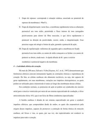 I. Etapa de repouso: corresponde à situação estática, associada ao potencial de

           repouso da membrana (- 90mV);

       II. Etapa de despolarização: nesta fase, a membrana rapidamente torna-se altamente

           permeável aos íons sódio, permitindo o fluxo intenso de íons carregados

           positivamente para dentro da fibra muscular, o que eleva rapidamente o

           potencial na direção da positividade, ocorre, então, a despolarização. Esse

           processo segue até atingir o limiar de ação, gerando o potencial de ação.

       III. Etapa de repolarização: milésimos de segundos após a membrana ter ficado

           permeável aos íons sódio, os canais de sódio começam a se fechar e os canais de

           potássio se abrem, ainda mais. A rápida difusão de K+ para o exterior

           restabelece o potencial negativo da membrana.

4 – A atividade elétrica do coração.

       Há mais de 200 anos, Galvani e Volta [Guyton, A.C. et al., 1997] demonstraram que
fenômenos elétricos estavam intimamente ligados às contrações rítmicas e espontâneas do
coração. De fato, as células cardíacas são altamente excitáveis, ou seja, são capazes de
gerar rapidamente, em suas membranas, variações nos impulsos eletroquímicos, os quais
podem ser utilizados para a transmissão d sinais ao longo das membranas dessas células.
       Em condições normais, os potenciais de ação só podem ser conduzidos do sincício

atrial para o sincício ventricular por meio de um sistema especializado de condução, o feixe

atrioventricular (feixe AV), que é um feixe de fibras condutoras especializadas

       A bomba cardíaca é dotada de um sistema especializado em gerar e conduzir

impulsos elétricos, que compreendem desde de nodos, os quais são responsáveis pela

origem desses impulsos, capazes de promover a contração de forma rítmica do músculo

cardíaco, até feixes e vias, os quais, por sua vez, são especializados em conduzir os

impulsos para todo o coração.
 