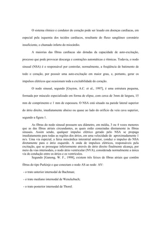 O sistema rítmico e condutor do coração pode ser lesado em doenças cardíacas, em

especial pela isquemia dos tecidos cardíacos, resultante do fluxo sangüíneo coronário

insuficiente, o chamado infarto do miocárdio.

       A maiorias das fibras cardíacas são dotadas da capacidade de auto-excitação,

processo que pode provocar descarga e contrações automáticas e rítmicas. Todavia, o nodo

sinusal (NSA) é o responsável por controlar, normalmente, a freqüência de batimento de

todo o coração, por possuir uma auto-excitação em maior grau, e, portanto, gerar os

impulsos elétricos que ocasionam toda a excitabilidade do coração.

       O nodo sinusal, segundo [Guyton, A.C. et al., 1997], é uma estrutura pequena,

formada por músculo especializado em forma de elipse, com cerca de 3mm de largura, 15

mm de comprimento e 1 mm de espessura. O NSA está situado na parede lateral superior

do átrio direito, imediatamente abaixo ou quase ao lado do orifício da veia cava superior,

segundo a figura 1.

        As fibras do nodo sinusal possuem seu diâmetro, em média, 3 ou 4 vezes menores
que as das fibras atriais circundantes, as quais estão conectadas diretamente às fibras
sinusais. Assim sendo, qualquer impulso elétrico gerado pelo NSA se propaga
imediatamente para todas as regiões dos átrios, em uma velocidade de aproximadamente 1
m/s. Uma via especial, a faixa miocárdica interatrial anterior, conduz o impulso do NSA
diretamente para o átrio esquerdo. A onda de impulsos elétricos, responsáveis pela
excitação, que se prossegue inferiormente através do átrio direito finalmente alcança, por
meio da vias internodais, o nodo átrio ventricular (NVA), considerada normalmente a única
via de condução entre os átrios e os ventrículos.
        Segundo [Ganong, W. F., 1998], existem três feixes de fibras atriais que contêm

fibras do tipo Purkinje e que conectam o nodo AS ao nodo AV:

- o trato anterior internodal de Bachman;

- o trato mediano internodal de Wenckebach;

- o trato posterior internodal de Thorel.
 