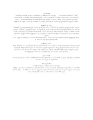 Cavitación
Fenómeno causado por una inestabilidad en el flujo de la corriente. La cavitación se manifiesta con la
formación de cavidad en el líquido bombeado y está acompañada por vibraciones ruidosas, reducción del
caudal y, en menor medida, del rendimiento de la bomba. Se provoca por el pasaje rápido de pequeñas
burbujas de vapor a través de la bomba: su colapso genera micro chorros que pueden causar graves daños.
Pérdidas de carga
Pérdidas de energía debidas a la fricción del líquido contra las paredes de la tubería, proporcionales al largo
de éstas. También son proporcionales al cuadrado de la velocidad de deslizamiento y variabilidad en relación
con la naturaleza del líquido bombeado. Cada vez que disminuye el deslizamiento normal del fluido movido
representa una posibilidad de pérdidas de carga como los bruscos cambios de dirección o de sección de las
tuberías.
Para lograr en la bomba un correcto dimensionamiento, la suma de tales pérdidas se debe agregar a la altura
de elevación prevista originariamente.
Sello mecánico
Sello mecánico para ejes rodantes. Usado en todos los casos en que no se puede permitir goteo alguno externo
de líquido. Está compuesto por dos anillos con superficie plana, una fija y otra rodante: las dos caras están
prensadas juntas de manera que dejan sólo una finísima película hidrodiámica formada por líquido que se
retiene para que funcione como lubricante de las partes que se deslizan.
Viscosidad
Se trata de una característica del fluido bombeado: representa su capacidad de oponerse al desplazamiento. La
viscosidad varía según la temperatura.
Peso específico
Cada fluido tiene una densidad característica.
El agua, que se usa como término de comparación, convencionalmente tiene un peso específico (o densidad)
de 1 (a 4°C y a nivel del mar). El peso específico representa el valor usado para comparar el peso de un cierto
volumen de líquido con el peso de la misma cantidad de agua.
 