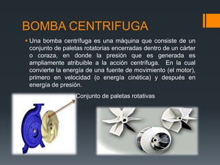 BOMBA CENTRIFUGA
 Una bomba centrífuga es una máquina que consiste de un
conjunto de paletas rotatorias encerradas dentro de un cárter
o coraza, en donde la presión que es generada es
ampliamente atribuible a la acción centrífuga. En la cual
convierte la energía de una fuente de movimiento (el motor),
primero en velocidad (o energía cinética) y después en
energía de presión.
Conjunto de paletas rotativas
 