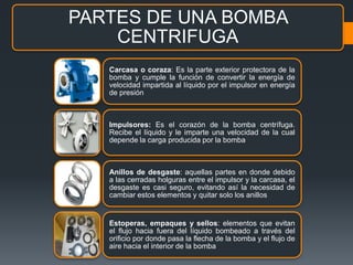 PARTES DE UNA BOMBA
CENTRIFUGA
Carcasa o coraza: Es la parte exterior protectora de la
bomba y cumple la función de convertir la energía de
velocidad impartida al líquido por el impulsor en energía
de presión
Impulsores: Es el corazón de la bomba centrífuga.
Recibe el líquido y le imparte una velocidad de la cual
depende la carga producida por la bomba
Anillos de desgaste: aquellas partes en donde debido
a las cerradas holguras entre el impulsor y la carcasa, el
desgaste es casi seguro, evitando así la necesidad de
cambiar estos elementos y quitar solo los anillos
Estoperas, empaques y sellos: elementos que evitan
el flujo hacia fuera del líquido bombeado a través del
orificio por donde pasa la flecha de la bomba y el flujo de
aire hacia el interior de la bomba
 