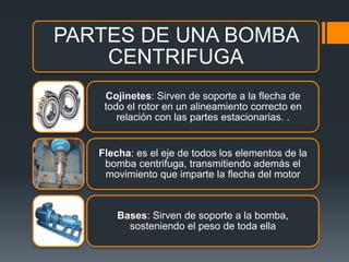 PARTES DE UNA BOMBA
CENTRIFUGA
Cojinetes: Sirven de soporte a la flecha de
todo el rotor en un alineamiento correcto en
relación con las partes estacionarias. .
Flecha: es el eje de todos los elementos de la
bomba centrifuga, transmitiendo además el
movimiento que imparte la flecha del motor
Bases: Sirven de soporte a la bomba,
sosteniendo el peso de toda ella
 