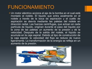 FUNCIONAMIENTO
 Un motor eléctrico acciona el eje de la bomba en el cual está
montado el rodete. El liquido que entra axialmente en el
rodete a través de la boca de aspiración y el cuello de
aspiración se desvía mediante las paletas del rodete en
dirección radial. Las fuerzas centrífugas, que actúan en cada
partícula de líquido, originan durante el paso del líquido por
la zona de las paletas un aumento de la presión y de la
velocidad. Después de la salida del rodete, el líquido se
acumula en la caja espiral. Debido al tipo de construcción de
la caja espiral, la velocidad del flujo se reduce de nuevo
ligeramente. La transformación de la energía se refleja en un
aumento de la presión.
 