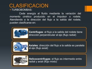 CLASIFICACION
Centrífugas: el flujo a la salida del rodete tiene
dirección perpendicular al eje (flujo radial)
Axiales: dirección del flujo a la salida es paralela
al eje (flujo axial)
Helicocentrífugas: el flujo es intermedio entre
radial y axial (flujo mixto)
 TURBOBOMBAS:
Cede energía al fluido mediante la variación del
momento cinético producido en el impulsor o rodete.
Atendiendo a la dirección del flujo a la salida del rodete,
pueden clasificarse en:
 