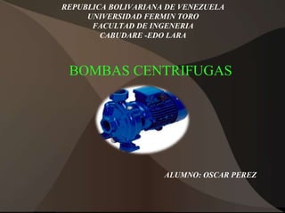 REPUBLICA BOLIVARIANA DE VENEZUELA
UNIVERSIDAD FERMIN TORO
FACULTAD DE INGENERIA
CABUDARE -EDO LARA
BOMBAS CENTRIFUGAS
ALUMNO: OSCAR PEREZ
 
