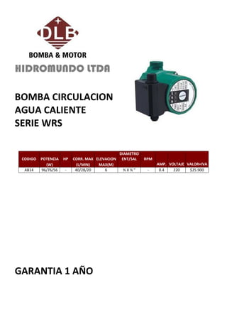 HIDROMUNDO LTDA

BOMBA CIRCULACION
AGUA CALIENTE
SERIE WRS

                                                DIAMETRO
 CODIGO   POTENCIA   HP   CORR. MAX ELEVACION    ENT/SAL   RPM
            (W)             (L/MIN)  MAX(M)                      AMP. VOLTAJE VALOR+IVA
  AB14    96/76/56   -     40/28/20     6        ¾X¾”       -     0.4   220    $25.900




GARANTIA 1 AÑO
 