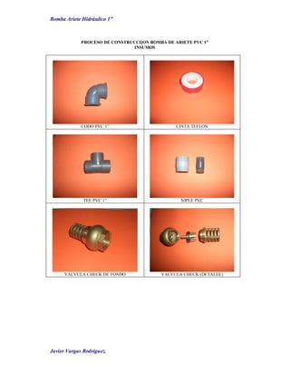 Bomba Ariete Hidráulico 1”
Javier Vargas Rodríguez.
PROCESO DE CONSTRUCCI[ON BOMBA DE ARIETE PVC 1”
INSUMOS
CODO PVC 1” CINTA TEFLON
TEE PVC 1” NIPLE PVC
VALVULA CHECK DE FONDO VALVULA CHECK (DETALLE)
 