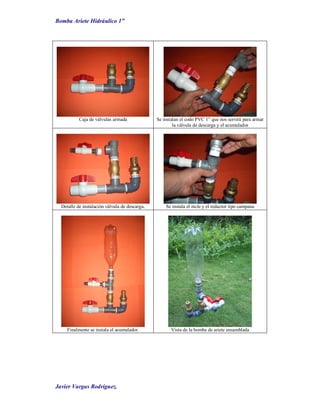 Bomba Ariete Hidráulico 1”
Javier Vargas Rodríguez.
Caja de válvulas armada Se instalan el codo PVC 1” que nos servirá para armar
la válvula de descarga y el acumulador
Detalle de instalación válvula de descarga. Se instala el nicle y el reductor tipo campana
Finalmente se instala el acumulador. Vista de la bomba de ariete ensamblada
 