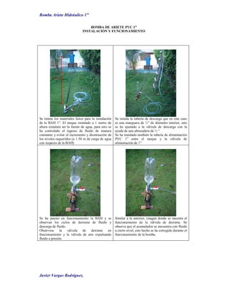 Bomba Ariete Hidráulico 1”
Javier Vargas Rodríguez.
BOMBA DE ARIETE PVC 1”
INSTALACIÓN Y FUNCIONAMIENTO
Se tienen los materiales listos para la instalación
de la BAH 1”. El tanque instalado a 1 metro de
altura simulara ser la fuente de agua, para esto se
ha controlado el ingreso de fluido de manera
constante y evitar el incremento y disminución de
los niveles requeridos (a 1.50 m de carga de agua
con respecto de la BAH)
Se instala la tubería de descarga que en este caso
es una manguera de ½” de diámetro interior, este
se ha ajustado a la válvula de descarga con la
ayuda de una abrazadera de ½ “
Se ha instalado también la tubería de alimentación
PVC 1” entre el tanque y la válvula de
alimentación de 1”
Se ha puesto en funcionamiento la BAH y se
observan los ciclos de derrame de fluido y
descarga de fluido.
Obsérvese la válvula de derrame en
funcionamiento y la válvula de aire expulsando
fluido a presión.
Similar a la anterior, imagen donde se muestra el
funcionamiento de la válvula de derrame. Se
observa que el acumulador se encuentra con fluido
a cierto nivel, este hecho se ha corregido durante el
funcionamiento de la bomba.
H = 1.5
m.
 