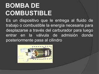 BOMBA DE
COMBUSTIBLE
Es un dispositivo que le entrega al fluido de
trabajo o combustible la energía necesaria para
desplazarse a través del carburador para luego
entrar en la válvula de admisión donde
posteriormente pasa al cilindro
 