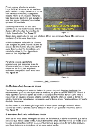 Primeiro pegue a bucha de redução
longa de 50 x 25mm que vai ser usada na
ponta de cima do corpo da bomba (a bucha
com o buraco do respiro), e desgaste o
ressalto interno e um pouco do interior do
lado da conexão de 25mm, com a ajuda de
uma lima grossa (meia-cana) ou uma lixa
(grossa n°80) enrolada.
Esse desgaste deverá ser feito para
permitir que o eixo da alavanca do êmbolo
(tubo de 25mm) deslize livremente pelo
interior dessa bucha. Veja figura 22. Figura 22
Depois deixe essa bucha no eixo com o lado de 25mm para cima (veja figura 22), e comece a
montagem final da ponta do êmbolo.
Primeiro coloque o pedacinho de 2,5cm do
tubo alargado de 25mm, depois a bucha de
redução de 32 x 25mm e empurre-a com a
ajuda de um pedacinho de madeira e um
martelinho, deixando 2cm da ponta da
alavanca livre. Veja figura 23.
Figura 23
Por último encaixe a ponta feita
anteriormente com os anéis e o cap de
32mm (carretel) na ponta da alavanca, e
empurre-a (os 2cm) com a ajuda do
martelinho. Não precisa bater muito forte.
Veja figura 24.
Figura 24
=========XXXXX=========
4.4. Montagem final do corpo da bomba
Terminada a montagem da alavanca do êmbolo, passe um pouco de graxa de silicone (ver
detalhes dessa graxa no item 6.) no anel de borracha, na parte superior e interior do cilindro, e
insira a ponta da alavanca dentro do cilindro. Faça alguns movimentos de vai-e-vem, retire-a,
passe mais um pouco da graxa de silicone no anel de borracha e torne a colocá-la dentro do
cilindro, flexionando mais algumas vezes para espalhar bem a graxa. Faça isso até que o trabalho
do pistão fique suave.
Por fim, corra a bucha de redução longa de 50 x 25mm para o seu lugar, fechando a boca
superior do cilindro, e prendo-a com o adaptador de 20 x 1/2", que será o respiro da bomba.
Veja figura 09.
5. Montagem do circuito hidráulico da bomba
Antes de dar início a essa montagem, leia até o fim esse manual, e defina exatamente qual será a
aplicação que irá dar a essa bomba. Calcule bem como e onde a bomba deverá ser fixada, e que
tipos de conexões ela deverá ter. É aconselhável sempre que possível, ter conexões roscáveis,
permitindo facilmente a remoção de partes ou de toda a bomba.
 