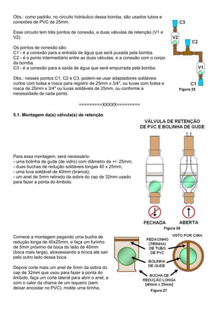 Obs.: como padrão, no circuito hidráulico dessa bomba, são usados tubos e
conexões de PVC de 25mm.
Esse circuito tem três pontos de conexão, e duas válvulas de retenção (V1 e
V2).
Os pontos de conexão são:
C1 - é a conexão para a entrada de água que será puxada pela bomba.
C2 - é o ponto intermediário entre as duas válvulas, e a conexão com o corpo
da bomba.
C3 - é a conexão para a saída de água que será empurrada pela bomba.
Obs.: nesses pontos C1, C2 e C3, podem-se usar adaptadores soldáveis
curtos com bolsa e rosca para registro de 25mm x 3/4", ou luvas com bolsa e
rosca de 25mm x 3/4" ou luvas soldáveis de 25mm, ou conforme a
necessidade de cada ponto.
Figura 25
=========XXXXX=========
5.1. Montagem da(s) válvula(s) de retenção
Para essa montagem, será necessário:
- uma bolinha de gude (de vidro) com diâmetro de +/- 25mm;
- duas buchas de redução soldáveis longas 40 x 25mm;
- uma luva soldável de 40mm (branca);
- um anel de 5mm retirado da sobra do cap de 32mm usado
para fazer a ponta do êmbolo.
Figura 26
Comece a montagem pegando uma bucha de
redução longa de 40x25mm, e faça um furinho
de 5mm próximo da boca do lado de 40mm
(boca mais larga), atravessando a broca até sair
pelo outro lado dessa boca.
Depois corte mais um anel de 5mm da sobra do
cap de 32mm que usou para fazer a ponta do
êmbolo, faça um corte lateral para abrir o anel, e
com o calor da chama de um isqueiro (sem
deixar encostar no PVC), molde uma tirinha,
Figura 27
 