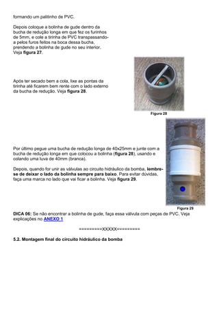 formando um palitinho de PVC.
Depois coloque a bolinha de gude dentro da
bucha de redução longa em que fez os furinhos
de 5mm, e cole a tirinha de PVC transpassando-
a pelos furos feitos na boca dessa bucha,
prendendo a bolinha de gude no seu interior.
Veja figura 27.
Após ter secado bem a cola, lixe as pontas da
tirinha até ficarem bem rente com o lado externo
da bucha de redução. Veja figura 28.
Figura 28
Por último pegue uma bucha de redução longa de 40x25mm e junte com a
bucha de redução longa em que colocou a bolinha (figura 28), usando e
colando uma luva de 40mm (branca).
Depois, quando for unir as válvulas ao circuito hidráulico da bomba, lembre-
se de deixar o lado da bolinha sempre para baixo. Para evitar dúvidas,
faça uma marca no lado que vai ficar a bolinha. Veja figura 29.
Figura 29
DICA 06: Se não encontrar a bolinha de gude, faça essa válvula com peças de PVC. Veja
explicações no ANEXO 1
=========XXXXX=========
5.2. Montagem final do circuito hidráulico da bomba
 