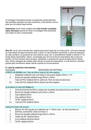 A montagem final dessa bomba vai depender exclusivamente
das decisões tomadas nos itens anteriores, onde decidiu como e
para que vai utilizar essa bomba.
Importante: tome muito cuidado para não inverter a posição
da(s) válvula(s) quando for fazer a montagem final da bomba
com todos os seus componentes.
Dica 07: se for usar a bomba fixa, apenas para puxar água de um único ponto, como por exemplo
do reservatório da água de banho para o reúso no vaso sanitário (enchendo a caixa de descarga
do vaso sanitário, ou puxando de uma cisterna, poço, etc. é aconselhável instalar a válvula V1 no
fundo desse reservatório. Assim, a tubulação que vem do fundo do reservatório até o corpo da
bomba, vai ficar sempre cheio de água, facilitando o arranque da coluna de água dentro desse
tubo. Outra vantagem de instalar essa válvula no fundo do reservatório, é a de diminuir o barulho
gerado pelo mecanismo dessa válvula quando em funcionamento.
6. Lista de materiais e ferramentas
Quantidade DESCRIÇÃO DO MATERIAL
CORPO DA BOMBA com Tubo de 50mm (branco da linha esgoto)
1 Adaptador soldável curto com bolsa e rosca para registro 20mm x 1/2"
2 Bucha de redução soldável longa 50mm x 25mm
- Tubo de PVC soldável 25mm (sobra de 10cm do tubo da alavanca)
1m Tubo de PVC soldável 50mm (branco da linha esgoto)
ALAVANCA E EIXO DO ÊMBOLO
1 Anel de borracha de 40mm (usado nas conexões dos tubos brancos de 40mm)
2 Bucha de redução soldável curta 32mm x 25mm
2 Cap soldável 25mm
2 Cap soldável 32mm
1 Tê 90° soldável 25mm
1m Tubo de PVC soldável 25mm
CIRCUITO DAS VÁLVULAS
2
Bolinha de vidro (gude) com diâmetro de +/- 25mm (obs.: se não encontrar as
bolinhas, acrescente a lista do Anexo 1)
4 Bucha de redução soldável longa 40mm x 25mm
2 Joelho de 90° soldável 25mm
2 Luva soldável (branca) 40mm
1 Tê 90° soldável 25mm
 