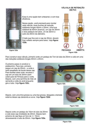 Figura 122a
Essa é uma opção bem artesanal, e com boa
eficiência.
Nessa opção, você precisará para montar
cada válvula, duas buchas de redução
soldáveis longas 40mm x 25mm, uma luva
soldável de 40mm (branca), um cap de 20mm
e dois pedaços de tubos, um de 25mm e
outro de 20mm de diâmetro.
O lado que fica com o cap de 20mm, deverá
ficar voltado sempre para baixo. Veja figura
122b.
Figura 122b
Para construir essa válvula, primeiro corte um pedaço de 7cm do tubo de 25mm e cole em uma
das reduções soldáveis longas 40mm x 25mm.
O próximo passo é construir o
pistãozinho. Para isso, primeiro
pegue um cap de 20mm, e corte o
anel ressaltado da borda desse cap.
Para facilitar esse corte, encaixe o
cap em um tubo de 20mm (sem
colar) para ter firmeza para o corte.
Depois, com uma serrinha de mão vá
serrando a volta do anel enquanto
gira o tubo. Veja figura 122c. Figura 122c
Depois, com uma lima grossa ou uma lixa grossa, desgaste a beirada
externa desse cap deixando-a curva. Veja figura 122d.
Figura 122d
Depois corte um pedaço de 10cm do tubo de 20mm
e cole esse cap (moldado) de 20mm. Depois bem
próximo do cap faça um furo de +/- 15mm
atravessando o tubo de 20mm. Veja figura 122e.
Figura 122e
 
