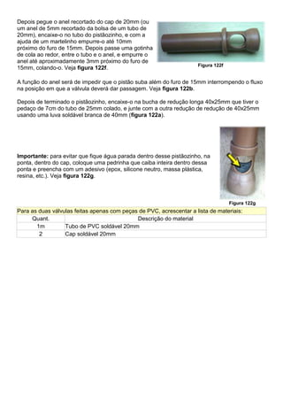 Depois pegue o anel recortado do cap de 20mm (ou
um anel de 5mm recortado da bolsa de um tubo de
20mm), encaixe-o no tubo do pistãozinho, e com a
ajuda de um martelinho empurre-o até 10mm
próximo do furo de 15mm. Depois passe uma gotinha
de cola ao redor, entre o tubo e o anel, e empurre o
anel até aproximadamente 3mm próximo do furo de
15mm, colando-o. Veja figura 122f. Figura 122f
A função do anel será de impedir que o pistão suba além do furo de 15mm interrompendo o fluxo
na posição em que a válvula deverá dar passagem. Veja figura 122b.
Depois de terminado o pistãozinho, encaixe-o na bucha de redução longa 40x25mm que tiver o
pedaço de 7cm do tubo de 25mm colado, e junte com a outra redução de redução de 40x25mm
usando uma luva soldável branca de 40mm (figura 122a).
Importante: para evitar que fique água parada dentro desse pistãozinho, na
ponta, dentro do cap, coloque uma pedrinha que caiba inteira dentro dessa
ponta e preencha com um adesivo (epox, silicone neutro, massa plástica,
resina, etc.). Veja figura 122g.
Figura 122g
Para as duas válvulas feitas apenas com peças de PVC, acrescentar a lista de materiais:
Quant. Descrição do material
1m Tubo de PVC soldável 20mm
2 Cap soldável 20mm
 