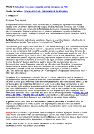 ANEXO 1. Válvula de retenção construída apenas com peças de PVC
COMPLEMENTO => DICAS - DÚVIDAS - PERGUNTAS E RESPOSTAS
1. Introdução
Bomba de Água Manual
A engenharia hidráulica evoluiu muito no último século, porém para algumas necessidades
básicas como um simples bombeamento de água em circunstancias críticas ou sem recursos
elétricos não temos uma ferramenta de fácil acesso. Sentindo a necessidade dessa ferramenta
para bombeamento de água em diferentes condições e aplicações, fomos incentivados a
desenvolver esse projeto. Uma bomba manual, leve, adaptável em inúmeras situações, de fácil
construção e baixo custo.
Cuidado! A física dita os limites de sucção dos líquidos a serem bombeados verticalmente, na
superfície deste planeta. Esse fenômeno é chamado de "Cavitação".
Teoricamente, para a água, esse valor é de 10,33m de coluna de água, nas chamadas condições
normais de pressão e temperatura, ou CNPT, equivalente a uma altura de zero metros - nível do
mar e a uma temperatura de 0 (zero) ºC. A razão é simples: no ato de puxar água do fundo do
poço para cima, existe uma certa altura, com relação ao nível dessa água, a partir da qual não é
mais possível elevar a água. São os tais 10,33m mencionados acima. Nesta altura, dentro do
cano, existe uma pressão negativa (um vácuo) equivalente ao peso da coluna de água, que é tão
intensa que se inicia naturalmente a evaporação da água, fenômeno também conhecido como
"quebra da coluna". Quando acontece a quebra, a água não cai, retornando ao poço.
Simplesmente a coluna fica parada nesta altura e não sobe mais. Na prática, no poço onde
desejamos retirar a água, devido à sua altura sobre o mar, da temperatura ambiente, das
vibrações da bomba e outros, fica difícil elevar água por sucção, a mais de 6, 7 ou 8m.
Obs.: uma coluna de água de 10,33 m (a CNTP) corresponde uma pressão hidráulica de 1 bar (=
0,987 atm (atmosferas)).
Para elevar água começando por sucção de mais ou menos os 6m da superfície da água do
poço/reservatório, tem-se que colocar mais uma bomba em série com a 1ª bomba. Assim terá os
6m, mais a altura que a 1ª bomba puder empurrar (dependendo da potência dessa bomba), e daí
por diante, pode-se colocar a(s) bomba(s) em série, recebendo a água e empurrando-a para
cima, e assim pode-se elevar a água por centenas de metros acima. O ideal, para puxar água
com profundidades acima dos 6m, mantendo o baixo custo, é usar uma bomba para empurrar
(por dentro de um tubo) a coluna de água desde o fundo do poço até a altura desejada. Veja o
"Manual da Bomba de Roda" ou Bomba de Corda" no site em Energia Hídrica => BOMBA DE ÁGUA
MANUAL DE CORDA - PROJETO DE BAIXO CUSTO. Existe também as bombas elétricas que trabalham
submersas dentro da água do poço e com boa eficiência para esse tipo de trabalho.
Sugestão: tenha como limite máximo de altura para sucção os 6m. E a máxima altura de
empuxe (elevação) que a bomba suporta sem degradação da estrutura física do material
empregado, ainda não temos os dados suficientes, mas considere os 6m como limite; mais que
isso só testando.
Atenção! Essa bomba foi originalmente desenvolvida para bombear água para fins não potáveis.
Caso deseje usar essa bomba para bombear água potável, não poderá usar nenhum tipo de
graxa, pasta, e ou qualquer outro produto químico tóxico que se misture na água, e deverá tomar
muito cuidado para não deixar água parada no sistema por alguns dias.
Dica 01: IMPORTANTE - Após a leitura desse manual, leia também => Página
das DÚVIDAS mais frequentes e DICAS úteis
 