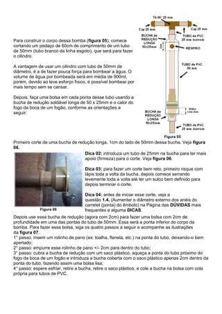Para construir o corpo dessa bomba (figura 05), comece
cortando um pedaço de 60cm de comprimento de um tubo
de 50mm (tubo branco da linha esgoto), que será para fazer
o cilindro.
A vantagem de usar um cilindro com tubo de 50mm de
diâmetro, é a de fazer pouca força para bombear a água. O
volume de água por bombeada será em média de 900ml,
porém, devido ao leve esforço físico, é possível bombear por
mais tempo sem se cansar.
Depois, faça uma bolsa em cada ponta desse tubo usando a
bucha de redução soldável longa de 50 x 25mm e o calor do
fogo da boca de um fogão, conforme as orientações a
seguir:
Figura 05
Primeiro corte de uma bucha de redução longa, 1cm do lado de 50mm dessa bucha. Veja figura
06.
Figura 06
Dica 02: introduza um tubo de 25mm na bucha para ter mais
apoio (firmeza) para o corte. Veja figura 06.
Dica 03: para fazer um corte bem reto, primeiro risque com
lápis toda a volta da bucha, depois comece serrando
levemente toda a volta até ter um sulco bem definido para
depois terminar o corte.
Dica 04: antes de iniciar esse corte, veja a
questão 1.4. (Aumentar o diâmetro externo dos anéis do
carretel (ponta) do êmbolo) na Página das DÚVIDAS mais
frequentes e alguma DICAS.
Depois use essa bucha de redução (agora com 2cm) para fazer uma bolsa com 2cm de
profundidade em uma das pontas do tubo de 50mm. Essa será a ponta inferior do corpo da
bomba. Para fazer essa bolsa, siga os quatro passos a seguir e acompanhe as ilustrações
da figura 07.
1° passo: inserir um rolinho de pano (ex: toalha, flanela, etc.) na ponta do tubo, deixando-o bem
apertado;
2° passo: empurre esse rolinho de pano +/- 2cm para dentro do tubo;
3° passo: cubra a bucha de redução com um saco plástico, aqueça a ponta do tubo próximo do
fogo da boca de um fogão e introduza a bucha coberta com o saco plástico apenas 2cm dentro da
ponta do tubo, fazendo assim uma bolsa lisa;
4° passo: espere esfriar, retire a bucha, retire o saco plástico, e cole a bucha na bolsa com cola
própria para tubos de PVC.
 