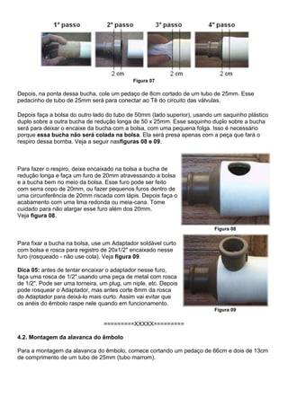 Figura 07
Depois, na ponta dessa bucha, cole um pedaço de 8cm cortado de um tubo de 25mm. Esse
pedacinho de tubo de 25mm será para conectar ao Tê do circuito das válvulas.
Depois faça a bolsa do outro lado do tubo de 50mm (lado superior), usando um saquinho plástico
duplo sobre a outra bucha de redução longa de 50 x 25mm. Esse saquinho duplo sobre a bucha
será para deixar o encaixe da bucha com a bolsa, com uma pequena folga. Isso é necessário
porque essa bucha não será colada na bolsa. Ela será presa apenas com a peça que fará o
respiro dessa bomba. Veja a seguir nasfiguras 08 e 09.
Para fazer o respiro, deixe encaixado na bolsa a bucha de
redução longa e faça um furo de 20mm atravessando a bolsa
e a bucha bem no meio da bolsa. Esse furo pode ser feito
com serra copo de 20mm, ou fazer pequenos furos dentro de
uma circunferência de 20mm riscada com lápis. Depois faça o
acabamento com uma lima redonda ou meia-cana. Tome
cuidado para não alargar esse furo além dos 20mm.
Veja figura 08.
Figura 08
Para fixar a bucha na bolsa, use um Adaptador soldável curto
com bolsa e rosca para registro de 20x1/2" encaixado nesse
furo (rosqueado - não use cola). Veja figura 09.
Dica 05: antes de tentar encaixar o adaptador nesse furo,
faça uma rosca de 1/2" usando uma peça de metal com rosca
de 1/2". Pode ser uma torneira, um plug, um niple, etc. Depois
pode rosquear o Adaptador, mas antes corte 8mm da rosca
do Adaptador para deixá-lo mais curto. Assim vai evitar que
os anéis do êmbolo raspe nele quando em funcionamento.
Figura 09
=========XXXXX=========
4.2. Montagem da alavanca do êmbolo
Para a montagem da alavanca do êmbolo, comece cortando um pedaço de 66cm e dois de 13cm
de comprimento de um tubo de 25mm (tubo marrom).
 