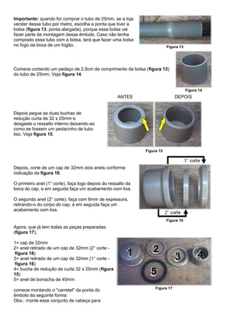 Importante: quando for comprar o tubo de 25mm, se a loja
vender desse tubo por metro, escolha a ponta que tiver a
bolsa (figura 13, ponta alargada), porque essa bolsa vai
fazer parte da montagem desse êmbolo. Caso não tenha
comprado esse tubo com a bolsa, terá que fazer uma bolsa
no fogo da boca de um fogão. Figura 13
Comece cortando um pedaço de 2,5cm de comprimento da bolsa (figura 13)
do tubo de 25mm. Veja figura 14.
Figura 14
Depois pegue as duas buchas de
redução curta de 32 x 25mm e
desgaste o ressalto interno deixando-as
como se fossem um pedacinho de tubo
liso. Veja figura 15.
ANTES DEPOIS
Figura 15
Depois, corte de um cap de 32mm dois anéis conforme
indicação da figura 16.
O primeiro anel (1° corte), faça logo depois do ressalto da
boca do cap, e em seguida faça um acabamento com lixa.
O segundo anel (2° corte), faça com 6mm de espessura,
retirando-o do corpo do cap, e em seguida faça um
acabamento com lixa.
Figura 16
Agora, que já tem todas as peças preparadas
(figura 17),
1= cap de 32mm
2= anel retirado de um cap de 32mm (2° corte -
figura 16)
3= anel retirado de um cap de 32mm (1° corte -
figura 16)
4= bucha de redução de curta 32 x 25mm (figura
15)
5= anel de borracha de 40mm
comece montando o "carretel" da ponta do
êmbolo da seguinte forma:
Obs.: monte esse conjunto de cabeça para
Figura 17
 