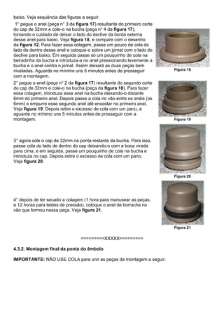 baixo. Veja sequência das figuras a seguir.
1° pegue o anel (peça n° 3 da figura 17) resultante do primeiro corte
do cap de 32mm e cole-o na bucha (peça n° 4 da figura 17),
tomando o cuidado de deixar o lado do declive da borda externa
desse anel para baixo. Veja figura 18, e compare com o desenho
da figura 12. Para fazer essa colagem, passe um pouco de cola do
lado de dentro desse anel e coloque-o sobre um jornal com o lado do
declive para baixo. Em seguida passe só um pouquinho de cola na
beiradinha da bucha e introduza-a no anel pressionando levemente a
bucha e o anel contra o jornal. Assim deixará as duas peças bem
niveladas. Aguarde no mínimo uns 5 minutos antes de prosseguir
com a montagem.
Figura 18
2° pegue o anel (peça n° 2 da figura 17) resultante do segundo corte
do cap de 32mm e cole-o na bucha (peça da figura 18). Para fazer
essa colagem, introduza esse anel na bucha deixando-o distante
6mm do primeiro anel. Depois passe a cola no vão entre os anéis (os
6mm) e empurre esse segundo anel até encostar no primeiro anel.
Veja figura 19. Depois retire o excesso de cola com um pano, e
aguarde no mínimo uns 5 minutos antes de prosseguir com a
montagem. Figura 19
3° agora cole o cap de 32mm na ponta restante da bucha. Para isso,
passe cola do lado de dentro do cap deixando-o com a boca virada
para cima, e em seguida, passe um pouquinho de cola na bucha e
introduza no cap. Depois retire o excesso de cola com um pano.
Veja figura 20.
Figura 20
4° depois de ter secado a colagem (1 hora para manusear as peças,
e 12 horas para testes de pressão), coloque o anel de borracha no
vão que formou nessa peça. Veja figura 21.
Figura 21
=========XXXXX=========
4.3.2. Montagem final da ponta do êmbolo
IMPORTANTE: NÃO USE COLA para unir as peças da montagem a seguir.
 