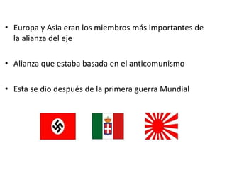 • Europa y Asia eran los miembros más importantes de
la alianza del eje
• Alianza que estaba basada en el anticomunismo
• Esta se dio después de la primera guerra Mundial
 