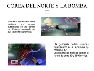 COREA DEL NORTE Y LA BOMBA
H
Corea del Norte afirma haber
realizado una prueba
subterránea de una bomba
de hidrógeno, más poderosa
que las bombas atómicas.
Ha generado ondas sísmicas
equivalentes a un terremoto de
magnitud 5,1,
Los estimados iniciales son en el
rango de entre 10 y 15 kilotones.
 