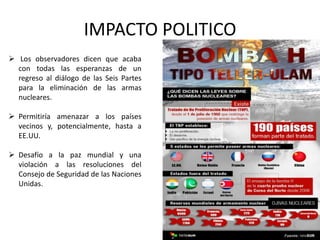 IMPACTO POLITICO
 Los observadores dicen que acaba
con todas las esperanzas de un
regreso al diálogo de las Seis Partes
para la eliminación de las armas
nucleares.
 Permitiría amenazar a los países
vecinos y, potencialmente, hasta a
EE.UU.
 Desafío a la paz mundial y una
violación a las resoluciones del
Consejo de Seguridad de las Naciones
Unidas.
 