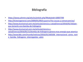 • https://www.ushmm.org/wlc/es/article.php?ModuleId=10007799
• http://historiageneral.com/2009/01/09/la-guerra-fria-causas-y-consecuencias/
• http://www.eluniversal.com.mx/articulo/ciencia-y-salud/ciencia/2016/01/10/por-
que-temerle-una-bomba-de-hidrogeno
• http://www.eluniversal.com.mx/articulo/ciencia-y-
salud/ciencia/2016/01/11/bomba-de-hidrogeno-genera-mas-energia-que-atomica
• http://www.bbc.com/mundo/noticias/2016/01/160106_internacional_corea_nort
e_bomba_hidrogeno_interrogantes_wbm
Bibliografía
 