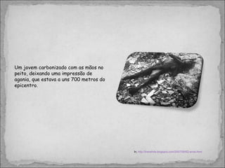 Um jovem carbonizado com as mãos no peito, deixando uma impressão de agonia, que estava a uns 700 metros do epicentro. In,  http://transfofa.blogspot.com/2007/08/62-anos.html 
