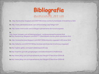 In,  http://kantoximpi.blogspot.com/2007/08/crimes-contra-humanidade-3-hiroshima-e.html In,  http://www.planetaeducacao.com.br/novo/artigo.asp?artigo=237 In,  http://www.overmundo.com.br/blogs/o-pensamento-da-nova-burguesia In,  http://www.miniweb.com.br/historia/artigos/i_contemporanea/hiroshima.html In, http://kantoximpi.blogspot.com/2007/11/paul-tibbets-morreu-piloto-que-lanou.html In,  http://reverentia-lusa.blogspot.com/2007/08/lembrando-nagasaki-h-62-anos.html In,  http://eltamiz.com/2007/07/06/las-bombas-atomicas-de-hiroshima-y-nagasaki/ In, http://oglobo.globo.com/pais/noblat/arquivo05.asp In, http://marinho.goncalo.googlepages.com/asbombasat%C3%B3micas In, http://www.jblog.com.br/hojenahistoria.php?blogid=57&archive=2008-08 In, http://www.jblog.com.br/hojenahistoria.php?blogid=57&archive=2008-08 