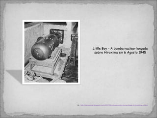Litlle Boy - A bomba nuclear lançada sobre Hiroxima em 6 Agosto 1945 In,  http://kantoximpi.blogspot.com/2007/08/crimes-contra-humanidade-3-hiroshima-e.html 