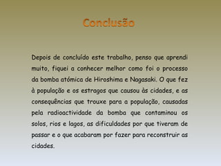 Depois de concluído este trabalho, penso que aprendi muito, fiquei a conhecer melhor como foi o processo da bomba atómica de Hiroshima e Nagasaki. O que fez à população e os estragos que causou às cidades, e as consequências que trouxe para a população, causadas pela radioactividade da bomba que contaminou os solos, rios e lagos, as dificuldades por que tiveram de passar e o que acabaram por fazer para reconstruir as cidades. 