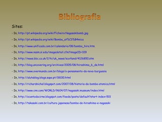 - In,  http://pt.wikipedia.org/wiki/Ficheiro:Nagasakibomb.jpg Sites: - In,  http://pt.wikipedia.org/wiki/Bomba_at%C3%B4mica - In,  http://www.unificado.com.br/calendario/08/bomba_hiro.htm   - In,  http://www.nasm.si.edu/imagedetail.cfm?imageID=109 - In,  http://news.bbc.co.uk/2/hi/uk_news/scotland/4126850.stm - In,  http://blog.uncovering.org/archives/2005/08/hiroshima_6_de.html - In,  http://www.overmundo.com.br/blogs/o-pensamento-da-nova-burguesia - In,  http://alutablog.blogs.sapo.pt/18100.html - In,  http://richardnichel.blogspot.com/2007/08/historia-da-bomba-atomica.html - In,  http://www.cnn.com/WORLD/9604/07/nagasaki.museum/index.html - In,  http://ocantodocirne.blogspot.com/feeds/posts/default?start-index=501 - In,  http://takasaki.com.br/cultura-japonesa/bomba-de-hiroshima-e-nagasaki 