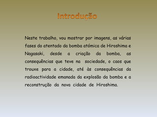 Neste trabalho, vou mostrar por imagens, as várias fases do atentado da bomba atómica de Hiroshima e Nagasaki, desde a criação da bomba, as consequências que teve na  sociedade, o caos que trouxe para a cidade, até às consequências da radioactividade emanada da explosão da bomba e a reconstrução  da  nova  cidade  de  Hiroshima. 