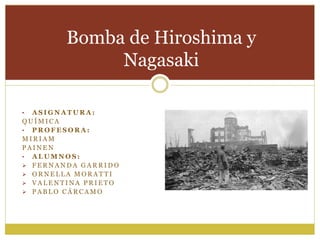 • A S I G N A T U R A :
Q U Í M I C A
• P R O F E S O R A :
M I R I A M
P A I N E N
• A L U M N O S :
 F E R N A N D A G A R R I D O
 O R N E L L A M O R A T T I
 V A L E N T I N A P R I E T O
 P A B L O C Á R C A M O
Bomba de Hiroshima y
Nagasaki
 