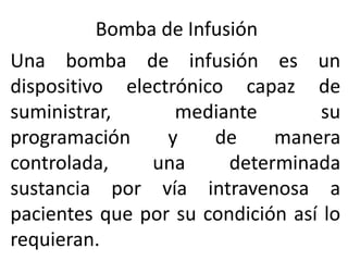 Bomba de Infusión
Una bomba de infusión es un
dispositivo electrónico capaz de
suministrar, mediante su
programación y de manera
controlada, una determinada
sustancia por vía intravenosa a
pacientes que por su condición así lo
requieran.
 