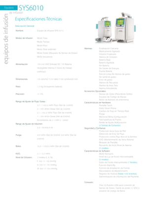 Equipos
SYS6010equiposdeinfusión
Especiﬁcaciones Técnicas
www.novamedicaltda.com
Descripción General:
Nombre:
Modos de infusión:
Alimentación:
Dimensiones:
Peso:
Precisión:
Rango de Ajuste de Flujo/ Gotas :
Rango de Ajuste de Volumen:
Purga:
Bolos:
KVO:
Nivel de Oclusión:
Equipo de Infusión SYS ����
Modo Tasa
Modo Tiempo
Modo Peso
Modo Peso estándar
Modo Goteo (Requiere de Sensor de Goteo)
Modo secuencia
���-��� VAC Entrada DC ��V Batería
recargable Interna (� horas de trabajo
continuo)
��� (ancho) ×��� (alto) ×��� (profundo) mm
�.� Kg (incluyendo batería)
+/- �%
�,� – ����,� ml/hr Flujo (Set de ��d/ml)
� – ��� d/min Gotas (Set de ��d/ml)
�,� – ���,� ml/hr Flujo (Set de ��d/ml)
� – ��� d/min Gotas (Set de ��d/ml)
Incrementos de �.� ml/h o � d/min
�.� – ��.���,� ml
��� ml/hr (Set de ��d/ml) ��� ml/hr (Set de
��d/ml)
��,� – ����,� ml/hr (Set de ��d/ml)
�,� – �,� ml/hr
� niveles (I, II, III)
I: ��� +/- ��� mmHg
II: ��� +/- ��� mmHg
III: ��� +/- ��� mmHg
de infusión
Alarmas:
Accesorios Opcionales:
Características de Hardware:
Seguridad y Confianza:
Características de Software:
Conexión:
Finalización Cercana
Medicamento Agotado
Infusión Finalizada
Alarma de Oclusión
Batería Baja
Batería Agotada
Sin Batería
Sin fuente de Energía
Puerta Abierta
Aire en Línea Sin Sensor de goteo
Sin señal de goteo
Error de goteo
Alarma de Recuerdo
Alarma de Auto Test
Alarma Infundiendo
Sensor de Goteo (Para Modo Goteo)
Escáner de Código de Barras
Botón de llamado de enfermería
Pantalla Táctil.
Estilo Smart Phone
Cambio de Flujo en Tiempo Real
Purga
Memoria Última Configuración
Fácil apertura de Puerta
Perilla de Ajuste Multiposición
(� formas de Conexión)
Protección de la Guía de Riel
Detección de Error de Flujo
Protección contra Flujo libre en la Bomba
KVO (Mantenimiento de Vena Abierta)
Bloqueo de Pantalla
Recuerdo de Inicio Nivel de Alarma
(� niveles)
Modo Nocturno
Nivel de Luz de fondo intercambiable
(� niveles)
Estilo de Fondo intercambiable (� fondos)
Función Stand By
Función de Ampliación de Fuente
Recordatorio de Mantenimiento
Registro de Historia (hasta ���� eventos)
Administración de información del Paciente
Tres (�) Puertos USB para conexión de
Sensor de Goteo, fuente de poder �� VDC o
escáner de código de Barra.
 