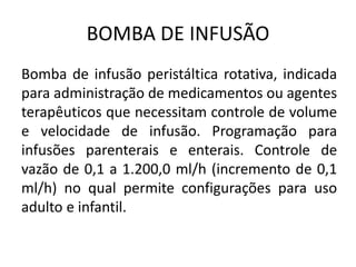 BOMBA DE INFUSÃO
Bomba de infusão peristáltica rotativa, indicada
para administração de medicamentos ou agentes
terapêuticos que necessitam controle de volume
e velocidade de infusão. Programação para
infusões parenterais e enterais. Controle de
vazão de 0,1 a 1.200,0 ml/h (incremento de 0,1
ml/h) no qual permite configurações para uso
adulto e infantil.
 