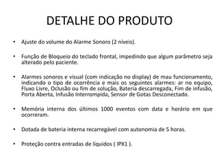 DETALHE DO PRODUTO
• Ajuste do volume do Alarme Sonoro (2 níveis).
• Função de Bloqueio do teclado frontal, impedindo que algum parâmetro seja
alterado pelo paciente.
• Alarmes sonoros e visual (com indicação no display) de mau funcionamento,
indicando o tipo de ocorrência e mais os seguintes alarmes: ar no equipo,
Fluxo Livre, Oclusão ou fim de solução, Bateria descarregada, Fim de infusão,
Porta Aberta, Infusão Interrompida, Sensor de Gotas Desconectado.
• Memória interna dos últimos 1000 eventos com data e horário em que
ocorreram.
• Dotada de bateria interna recarregável com autonomia de 5 horas.
• Proteção contra entradas de líquidos ( IPX1 ).
 