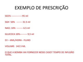 EXEMPLO DE PRESCRIÇÃO
SG5% --------------95 ml
SGH 50% ------- 31.5 ml
NACL 10% -------- 6.5 ml
GLUCOCA 10%--------- 9,5 ml
EV – 6ML/HORA - FLUXO
VOLUME: 142.5 ML
O QUE A BOMBA VAI FORNECER NESSE CASO? TEMPO DE INFUSÃO
TOTAL.
 