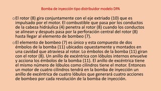 Bomba de inyección tipo distribuidor modelo DPA
oEl rotor (8) gira conjuntamente con el eje extriado (10) que es
impulsado por el motor. El combustible que pasa por los conductos
de la cabeza hidráulica (4) penetra al rotor (8) cuando los conductos
se alinean y después pasa por la perforación central del rotor (8)
hasta llegar al elemento de bombeo (7).
oEl elemento de bombeo (7) es único y esta compuesto de dos
émbolos de la bomba (11) ubicados opuestamente y montados en
una cavidad que atraviesa al rotor. Lo émbolos de la bomba (11) giran
con el rotor (8). Un anillo de excéntrica con lóbulos internos envuelve
y acciona los émbolos de la bomba (11). El anillo de excéntrica tiene
el mismo número de lóbulos como cilindros tiene el motor. Entonces
un motor de cuatro cilindros tendrá en la bomba de inyección un
anillo de excéntrica de cuatro lóbulos que generará cuatro acciones
de bombeo por cada revolución de la bomba de inyección.
 