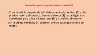Bomba de inyección tipo distribuidor modelo DPA
oEl combustible después de salir del elemento de bombeo (7) a alta
presión recorre el conducto interno del rotor (8) hasta llegar a las
conexiones para tubos de inyectores (9) y mandarlo al inyector.
oEn la cabeza hidráulica (4) existe un orificio para cada cilindro del
motor.
 