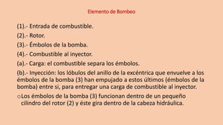 Elemento de Bombeo
(1).- Entrada de combustible.
(2).- Rotor.
(3).- Émbolos de la bomba.
(4).- Combustible al inyector.
(a).- Carga: el combustible separa los émbolos.
(b).- Inyección: los lóbulos del anillo de la excéntrica que envuelve a los
émbolos de la bomba (3) han empujado a estos últimos (émbolos de la
bomba) entre si, para entregar una carga de combustible al inyector.
oLos émbolos de la bomba (3) funcionan dentro de un pequeño
cilindro del rotor (2) y éste gira dentro de la cabeza hidráulica.
 