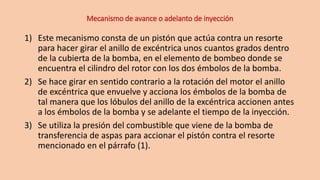Mecanismo de avance o adelanto de inyección
1) Este mecanismo consta de un pistón que actúa contra un resorte
para hacer girar el anillo de excéntrica unos cuantos grados dentro
de la cubierta de la bomba, en el elemento de bombeo donde se
encuentra el cilindro del rotor con los dos émbolos de la bomba.
2) Se hace girar en sentido contrario a la rotación del motor el anillo
de excéntrica que envuelve y acciona los émbolos de la bomba de
tal manera que los lóbulos del anillo de la excéntrica accionen antes
a los émbolos de la bomba y se adelante el tiempo de la inyección.
3) Se utiliza la presión del combustible que viene de la bomba de
transferencia de aspas para accionar el pistón contra el resorte
mencionado en el párrafo (1).
 