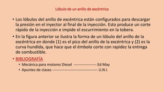 Lóbulo de un anillo de excéntrica
• Los lóbulos del anillo de excéntrica están configurados para descargar
la presión en el inyector al final de la inyección. Esto produce un corte
rápido de la inyección e impide el escurrimiento en la tobera.
• En la figura anterior se ilustra la forma de un lóbulo del anillo de la
excéntrica en donde (1) es el pico del anillo de la excéntrica y (2) es la
curva hundida, que hace que el émbolo corte con rapidez la entrega
de combustible.
• BIBLIOGRAFÍA
• Mecánica para motores Diesel ------------------ Ed May
• Apuntes de clases ------------------------------------ U.N.I.
 