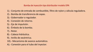 Bomba de inyección tipo distribuidor modelo DPA
1).- Conjunto de entrada de combustible, filtro de nylon y válvula reguladora.
2).- Bomba de transferencia de aspas.
3).- Gobernador o regulador.
4).- Conexión de retorno.
5).- Eje de impulsión.
6).- Émbolo de la bomba.
7).- Rotor.
8).- Cabeza hidráulica.
9).- Anillo de excéntrica.
10).- Mecanismo de avance automático.
A).- Conexión para el tubo del inyector.
 