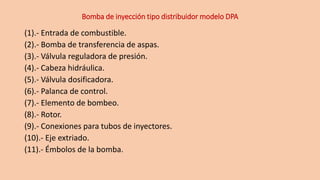 Bomba de inyección tipo distribuidor modelo DPA
(1).- Entrada de combustible.
(2).- Bomba de transferencia de aspas.
(3).- Válvula reguladora de presión.
(4).- Cabeza hidráulica.
(5).- Válvula dosificadora.
(6).- Palanca de control.
(7).- Elemento de bombeo.
(8).- Rotor.
(9).- Conexiones para tubos de inyectores.
(10).- Eje extriado.
(11).- Émbolos de la bomba.
 