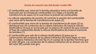 Bomba de inyección tipo distribuidor modelo DPA
oEl combustible que viene de la bomba elevadora entra a la bomba de
inyección por la entrada de combustible (1) y llega a la bomba de
transferencia de aspas (2) la cual eleva la presión de combustible.
oLa válvula reguladora de presión (3) controla la presión del combustible
que viene de la bomba de transferencia de aspas (2).
oEl combustible que viene de la bomba de transferencia de aspas (2) se
distribuye por los conductos de la cabeza hidráulica (4) hasta la válvula
dosificadora (5) que es accionada por la palanca de control (6) que controla
el flujo de combustible desde la válvula dosificadora (6) hasta el elemento
de bombeo (7).
oEl combustible que sale de la válvula dosificadora (5) pasa por la
continuación del conducto de la cabeza hidráulica (4) hasta llegar al rotor
(8). La cabeza hidráulica (4) está fija en el cuerpo de la bomba mientras que
el rotor (8) gira. Los conductos de la cabeza hidráulica (4) se alinean con los
del rotor (8) cuando éste gira.
 